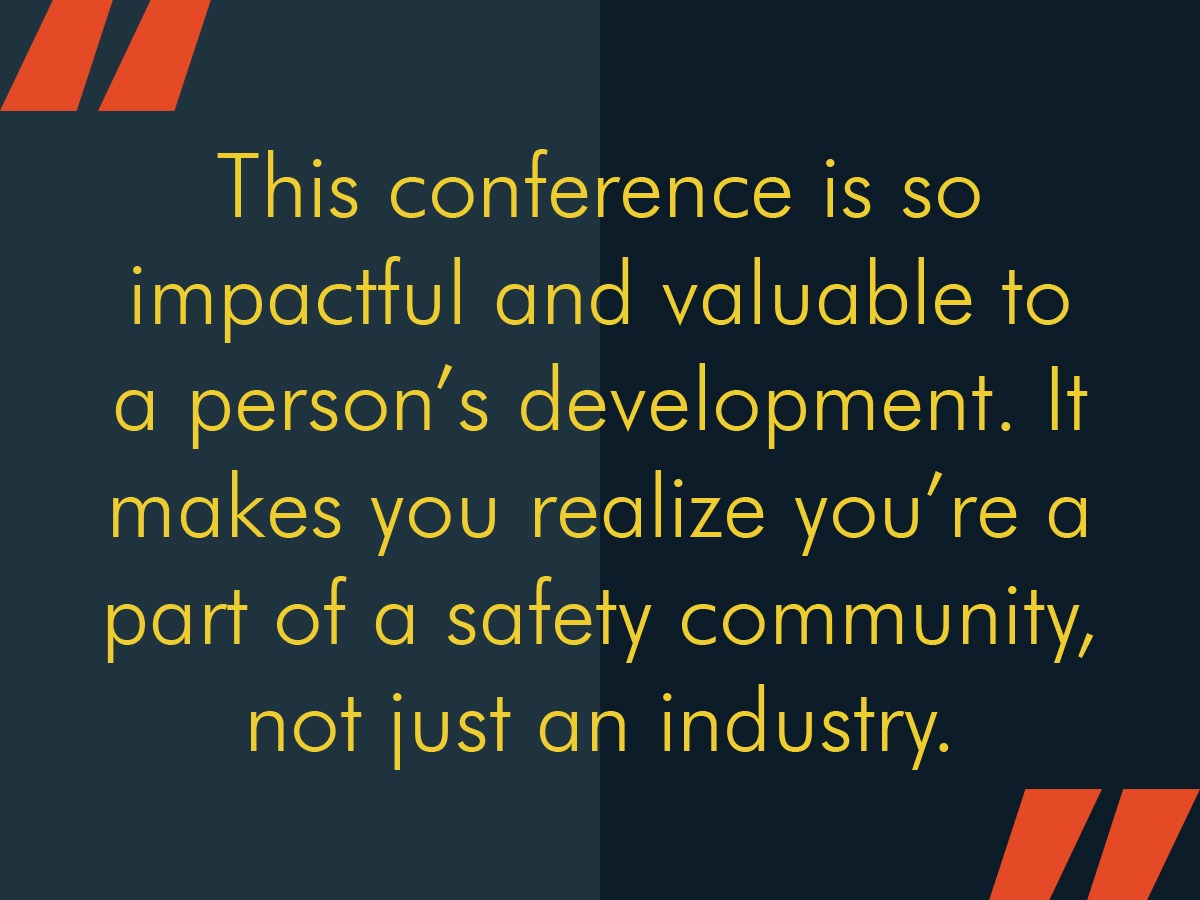 This conference is so impactful and valuable to a person's development. It makes you realize you're a part of a safety community, not just an industry.