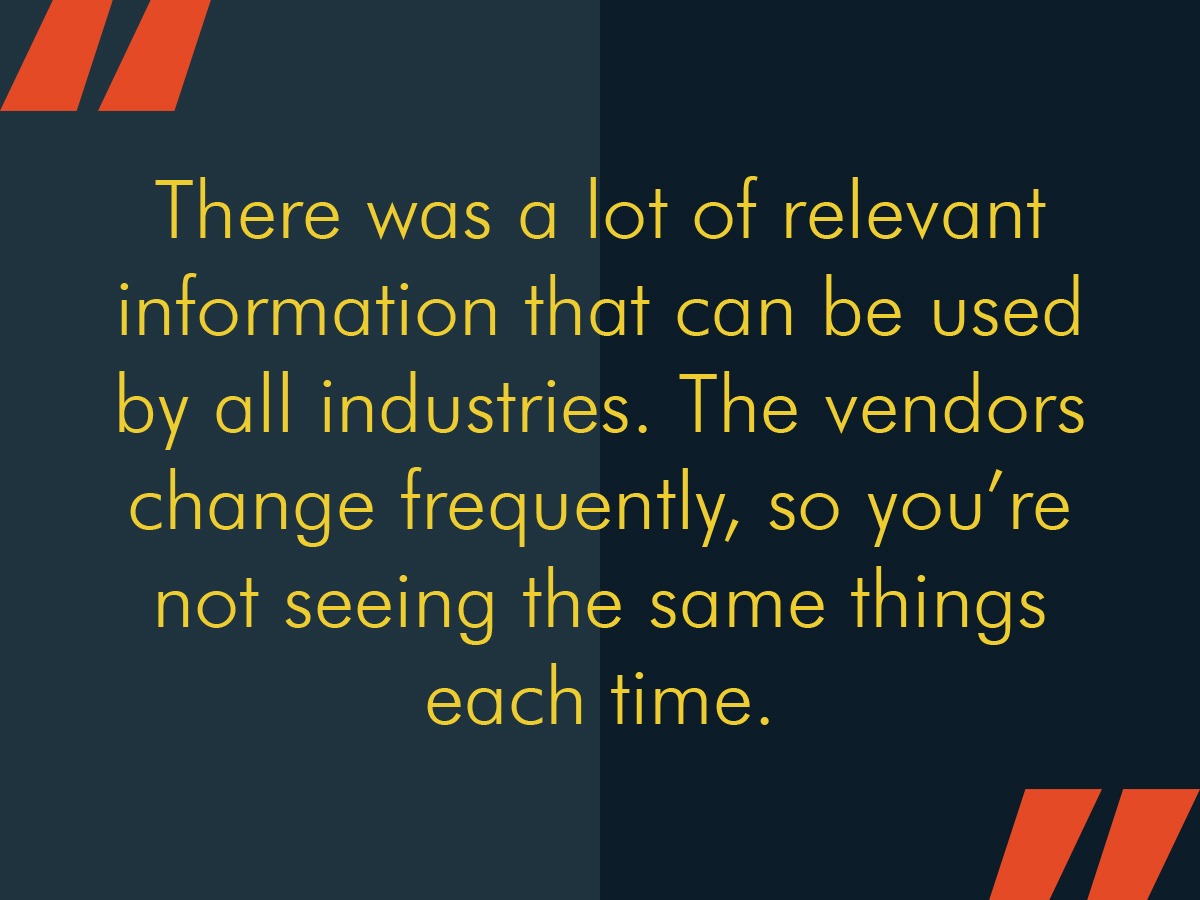 There was a lot of relevant information that can be used by all industries. The vendors change frequently, so you're not seeing the same things each time.