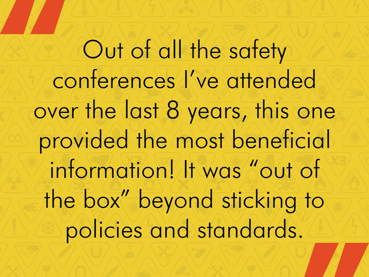 Out of all the safety conferences I've attended over the last 8 years, this one provided the most beneficial information! It was "out of the box" beyond sticking to policies and standards.